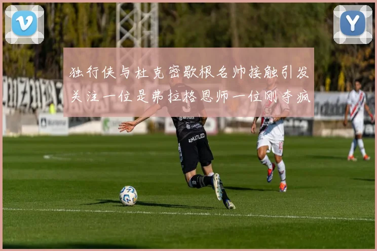 独行侠与杜克密歇根名帅接触引发关注一位是弗拉格恩师一位刚夺疯三