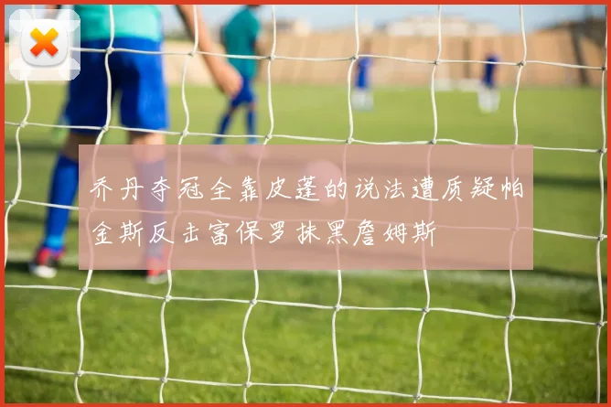 乔丹夺冠全靠皮蓬的说法遭质疑帕金斯反击富保罗抹黑詹姆斯