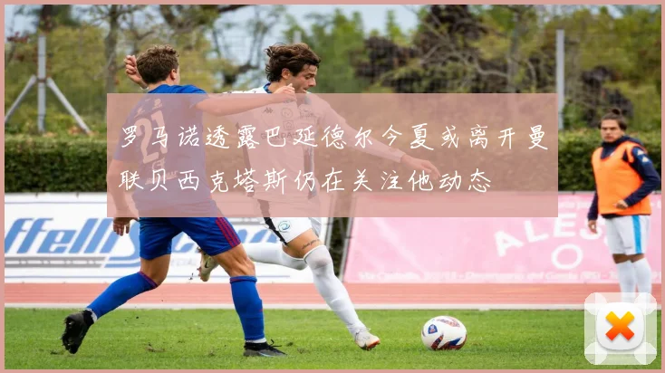 罗马诺透露巴延德尔今夏或离开曼联贝西克塔斯仍在关注他动态
