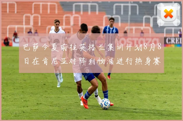 巴萨今夏前往英格兰集训计划8月8日在肯尼亚对阵利物浦进行热身赛