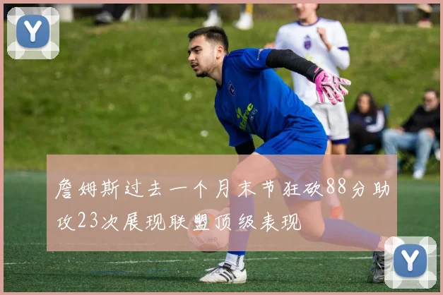 詹姆斯过去一个月末节狂砍88分助攻23次展现联盟顶级表现