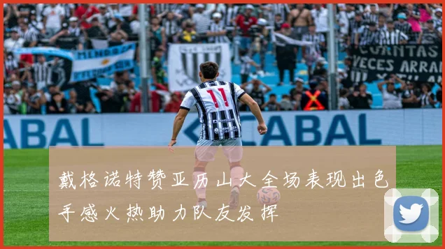 戴格诺特赞亚历山大全场表现出色手感火热助力队友发挥