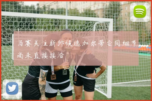 马赛关注新帅候选加尔蒂合同细节尚未直接接洽