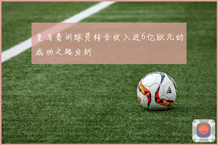 皇马青训球员转会收入近6亿欧元的成功之路分析