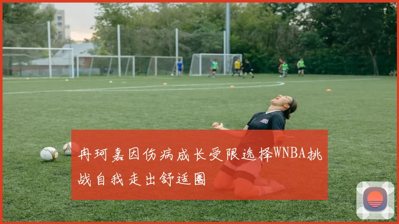 冉珂嘉因伤病成长受限选择WNBA挑战自我走出舒适圈