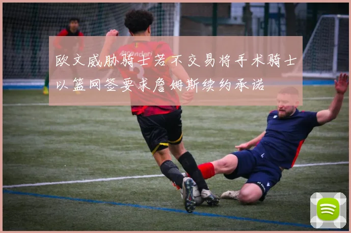欧文威胁骑士若不交易将手术骑士以篮网签要求詹姆斯续约承诺