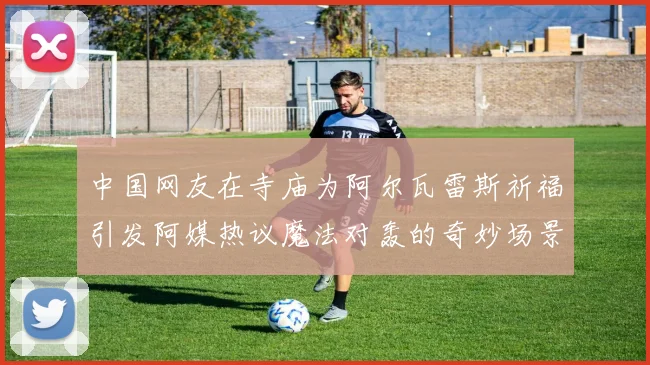 中国网友在寺庙为阿尔瓦雷斯祈福引发阿媒热议魔法对轰的奇妙场景
