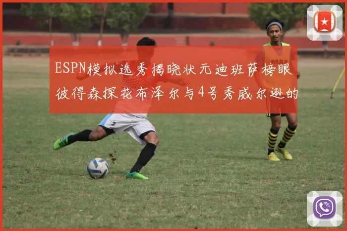 ESPN模拟选秀揭晓状元迪班萨榜眼彼得森探花布泽尔与4号秀威尔逊的精彩表现