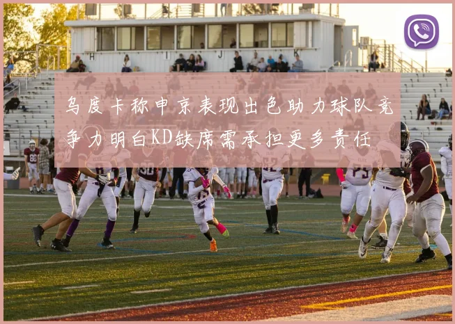 乌度卡称申京表现出色助力球队竞争力明白KD缺席需承担更多责任