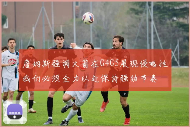 詹姆斯强调火箭在G4G5展现侵略性我们必须全力以赴保持强劲节奏