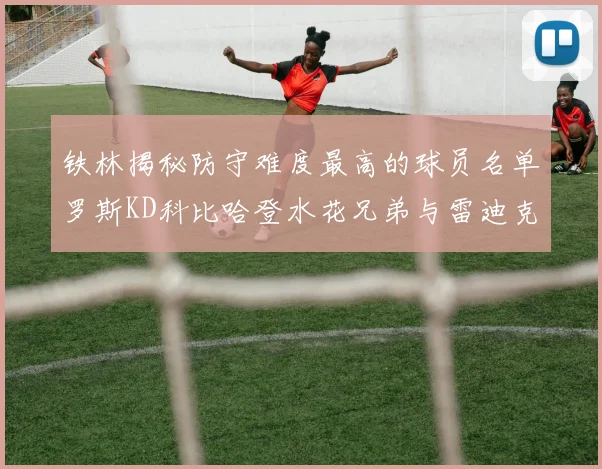 铁林揭秘防守难度最高的球员名单罗斯KD科比哈登水花兄弟与雷迪克