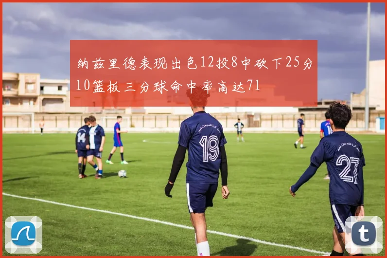 纳兹里德表现出色12投8中砍下25分10篮板三分球命中率高达71