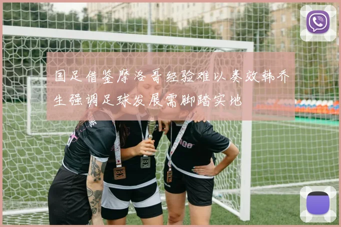 国足借鉴摩洛哥经验难以奏效韩乔生强调足球发展需脚踏实地