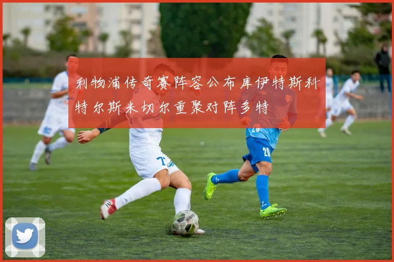 利物浦传奇赛阵容公布库伊特斯科特尔斯米切尔重聚对阵多特