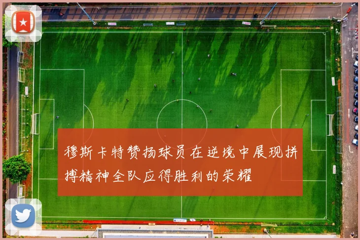 穆斯卡特赞扬球员在逆境中展现拼搏精神全队应得胜利的荣耀