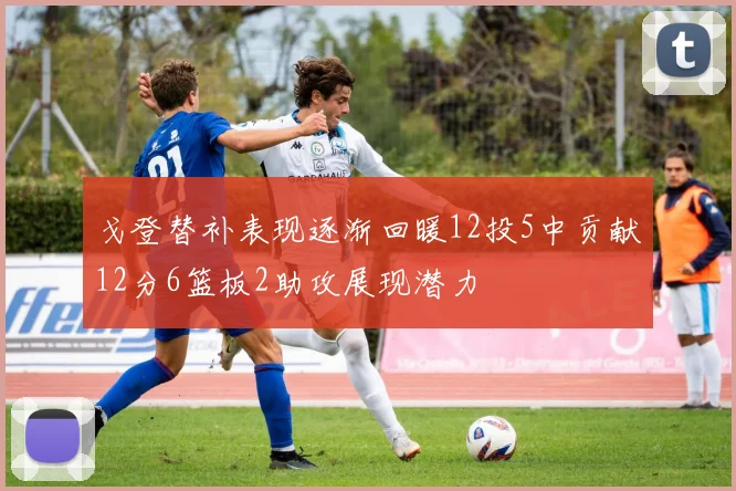戈登替补表现逐渐回暖12投5中贡献12分6篮板2助攻展现潜力