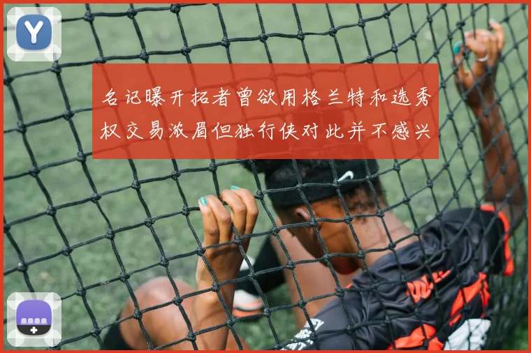 名记曝开拓者曾欲用格兰特和选秀权交易浓眉但独行侠对此并不感兴趣