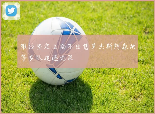 维拉坚定立场不出售罗杰斯阿森纳等多队追逐无果