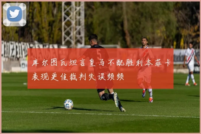 库尔图瓦坦言皇马不配胜利本菲卡表现更佳裁判失误频频