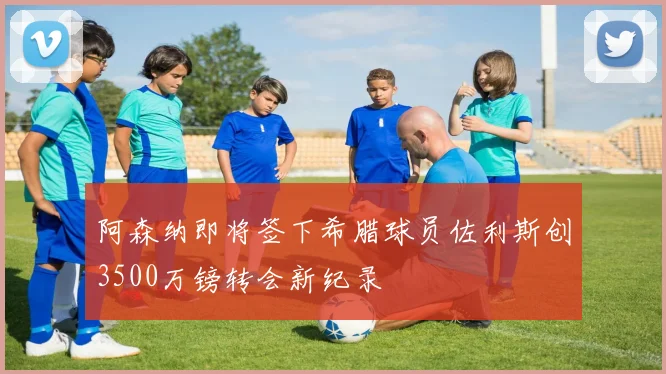 阿森纳即将签下希腊球员佐利斯创3500万镑转会新纪录