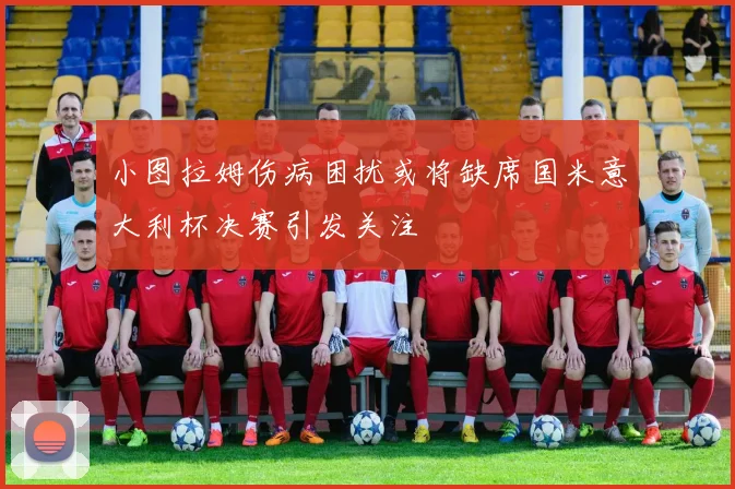 小图拉姆伤病困扰或将缺席国米意大利杯决赛引发关注