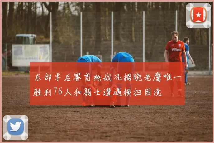 东部季后赛首轮战况揭晓老鹰唯一胜利76人和骑士遭遇横扫困境