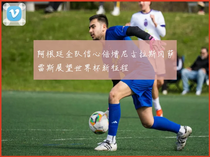 阿根廷全队信心倍增尼古拉斯冈萨雷斯展望世界杯新征程